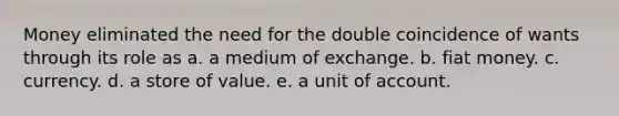 Money eliminated the need for the double coincidence of wants through its role as a. a medium of exchange. b. fiat money. c. currency. d. a store of value. e. a unit of account.