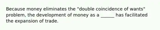 Because money eliminates the "double coincidence of wants" problem, the development of money as a ______ has facilitated the expansion of trade.