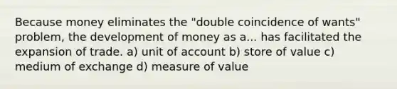 Because money eliminates the "double coincidence of wants" problem, the development of money as a... has facilitated the expansion of trade. a) unit of account b) store of value c) medium of exchange d) measure of value