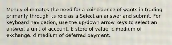 Money eliminates the need for a coincidence of wants in trading primarily through its role as a Select an answer and submit. For keyboard navigation, use the up/down arrow keys to select an answer. a unit of account. b store of value. c medium of exchange. d medium of deferred payment.