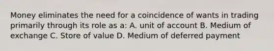 Money eliminates the need for a coincidence of wants in trading primarily through its role as a: A. unit of account B. Medium of exchange C. Store of value D. Medium of deferred payment