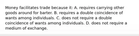 Money facilitates trade because it: A. requires carrying other goods around for barter. B. requires a double coincidence of wants among individuals. C. does not require a double coincidence of wants among individuals. D. does not require a medium of exchange.