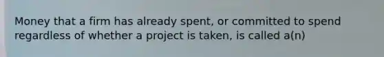 Money that a firm has already spent, or committed to spend regardless of whether a project is taken, is called a(n)