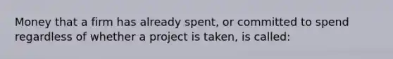 Money that a firm has already spent, or committed to spend regardless of whether a project is taken, is called: