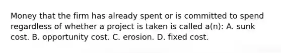 Money that the firm has already spent or is committed to spend regardless of whether a project is taken is called a(n): A. sunk cost. B. opportunity cost. C. erosion. D. fixed cost.