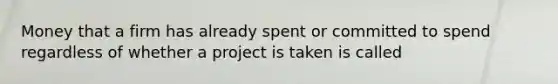 Money that a firm has already spent or committed to spend regardless of whether a project is taken is called