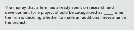 The money that a firm has already spent on research and development for a project should be categorized as _____ when the firm is deciding whether to make an additional investment in the project.