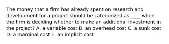 The money that a firm has already spent on research and development for a project should be categorized as ____ when the firm is deciding whether to make an additional investment in the project? A. a variable cost B. an overhead cost C. a sunk cost D. a marginal cost E. an implicit cost