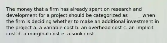 The money that a firm has already spent on research and development for a project should be categorized as _____ when the firm is deciding whether to make an additional investment in the project a. a variable cost b. an overhead cost c. an implicit cost d. a marginal cost e. a sunk cost