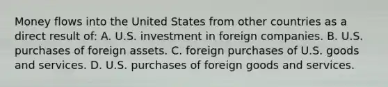 Money flows into the United States from other countries as a direct result of: A. U.S. investment in foreign companies. B. U.S. purchases of foreign assets. C. foreign purchases of U.S. goods and services. D. U.S. purchases of foreign goods and services.