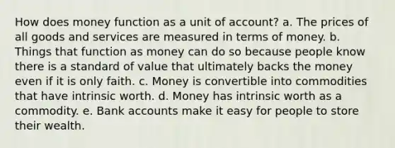 How does money function as a unit of account? a. The prices of all goods and services are measured in terms of money. b. Things that function as money can do so because people know there is a standard of value that ultimately backs the money even if it is only faith. c. Money is convertible into commodities that have intrinsic worth. d. Money has intrinsic worth as a commodity. e. Bank accounts make it easy for people to store their wealth.