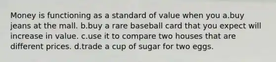 Money is functioning as a standard of value when you a.buy jeans at the mall. b.buy a rare baseball card that you expect will increase in value. c.use it to compare two houses that are different prices. d.trade a cup of sugar for two eggs.