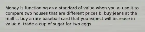 Money is functioning as a standard of value when you a. use it to compare two houses that are different prices b. buy jeans at the mall c. buy a rare baseball card that you expect will increase in value d. trade a cup of sugar for two eggs