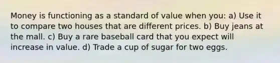 Money is functioning as a standard of value when you: a) Use it to compare two houses that are different prices. b) Buy jeans at the mall. c) Buy a rare baseball card that you expect will increase in value. d) Trade a cup of sugar for two eggs.