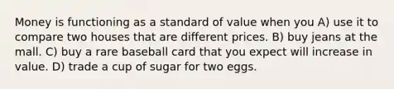 Money is functioning as a standard of value when you A) use it to compare two houses that are different prices. B) buy jeans at the mall. C) buy a rare baseball card that you expect will increase in value. D) trade a cup of sugar for two eggs.