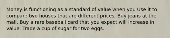 Money is functioning as a standard of value when you Use it to compare two houses that are different prices. Buy jeans at the mall. Buy a rare baseball card that you expect will increase in value. Trade a cup of sugar for two eggs.