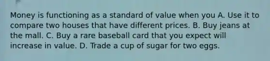 Money is functioning as a standard of value when you A. Use it to compare two houses that have different prices. B. Buy jeans at the mall. C. Buy a rare baseball card that you expect will increase in value. D. Trade a cup of sugar for two eggs.