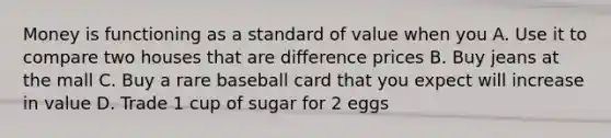 Money is functioning as a standard of value when you A. Use it to compare two houses that are difference prices B. Buy jeans at the mall C. Buy a rare baseball card that you expect will increase in value D. Trade 1 cup of sugar for 2 eggs