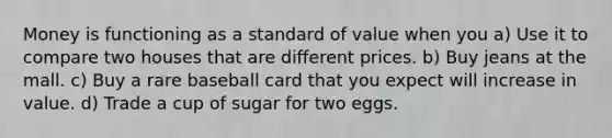 Money is functioning as a standard of value when you a) Use it to compare two houses that are different prices. b) Buy jeans at the mall. c) Buy a rare baseball card that you expect will increase in value. d) Trade a cup of sugar for two eggs.