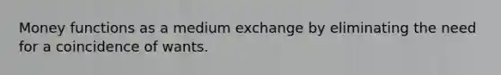 Money functions as a medium exchange by eliminating the need for a coincidence of wants.