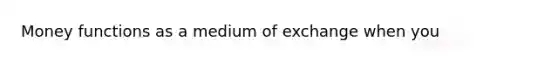 Money functions as a medium of exchange when you