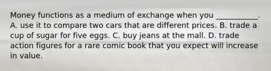 Money functions as a medium of exchange when you​ ___________. A. use it to compare two cars that are different prices. B. trade a cup of sugar for five eggs. C. buy jeans at the mall. D. trade action figures for a rare comic book that you expect will increase in value.