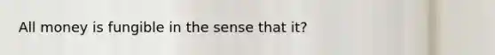 All money is fungible in the sense that it?