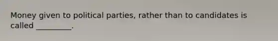 Money given to political parties, rather than to candidates is called _________.