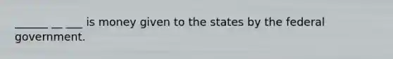 ______ __ ___ is money given to the states by the federal government.