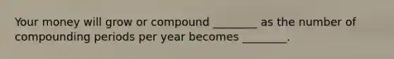 Your money will grow or compound ________ as the number of compounding periods per year becomes ________.