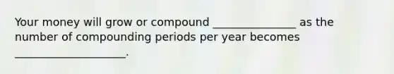 Your money will grow or compound _______________ as the number of compounding periods per year becomes ____________________.