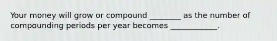 Your money will grow or compound ________ as the number of compounding periods per year becomes ____________.