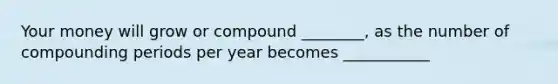 Your money will grow or compound ________, as the number of compounding periods per year becomes ___________