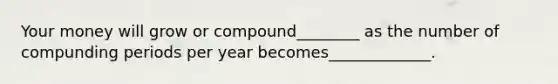 Your money will grow or compound________ as the number of compunding periods per year becomes_____________.