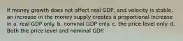 If money growth does not affect real GDP, and velocity is stable, an increase in the money supply creates a proportional increase in a. real GDP only. b. nominal GDP only. c. the price level only. d. Both the price level and nominal GDP.