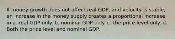 If money growth does not affect real GDP, and velocity is stable, an increase in the money supply creates a proportional increase in a. real GDP only. b. nominal GDP only. c. the price level only. d. Both the price level and nominal GDP.