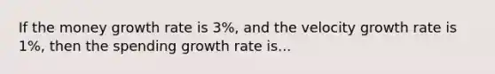 If the money growth rate is 3%, and the velocity growth rate is 1%, then the spending growth rate is...