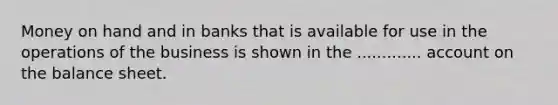 Money on hand and in banks that is available for use in the operations of the business is shown in the ............. account on the balance sheet.