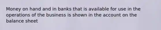 Money on hand and in banks that is available for use in the operations of the business is shown in the account on the balance sheet