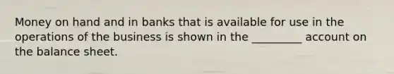 Money on hand and in banks that is available for use in the operations of the business is shown in the _________ account on the balance sheet.