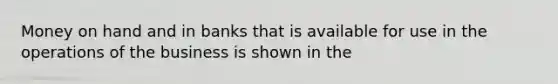 Money on hand and in banks that is available for use in the operations of the business is shown in the