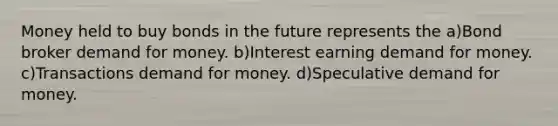 Money held to buy bonds in the future represents the a)Bond broker demand for money. b)Interest earning demand for money. c)Transactions demand for money. d)Speculative demand for money.