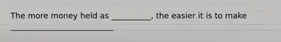 The more money held as __________, the easier it is to make __________________________