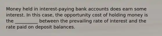 Money held in interest-paying bank accounts does earn some interest. In this case, the opportunity cost of holding money is the __________ between the prevailing rate of interest and the rate paid on deposit balances.