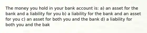 The money you hold in your bank account is: a) an asset for the bank and a liability for you b) a liability for the bank and an asset for you c) an asset for both you and the bank d) a liability for both you and the bak