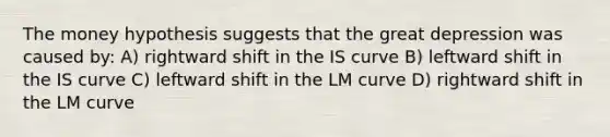 The money hypothesis suggests that the great depression was caused by: A) rightward shift in the IS curve B) leftward shift in the IS curve C) leftward shift in the LM curve D) rightward shift in the LM curve