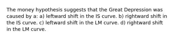 The money hypothesis suggests that the Great Depression was caused by a: a) leftward shift in the IS curve. b) rightward shift in the IS curve. c) leftward shift in the LM curve. d) rightward shift in the LM curve.