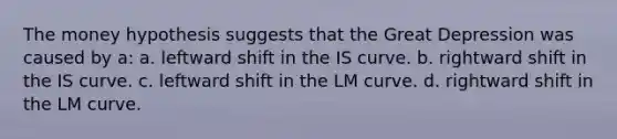 The money hypothesis suggests that the Great Depression was caused by a: a. leftward shift in the IS curve. b. rightward shift in the IS curve. c. leftward shift in the LM curve. d. rightward shift in the LM curve.