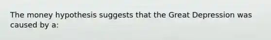 The money hypothesis suggests that the Great Depression was caused by a: