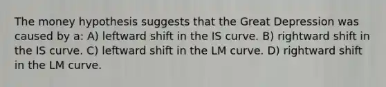 The money hypothesis suggests that the Great Depression was caused by a: A) leftward shift in the IS curve. B) rightward shift in the IS curve. C) leftward shift in the LM curve. D) rightward shift in the LM curve.